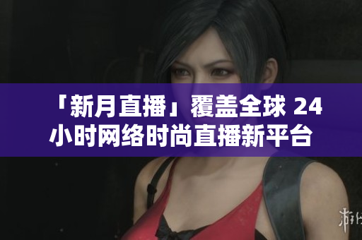 「新月直播」覆盖全球 24 小时网络时尚直播新平台