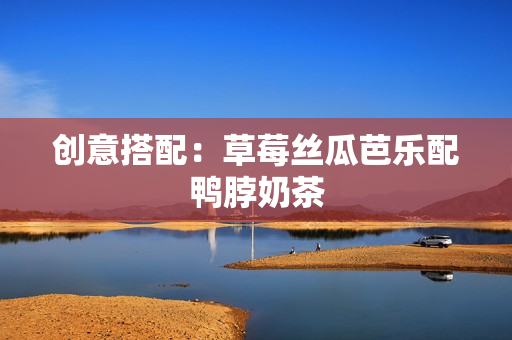 创意搭配：草莓丝瓜芭乐配鸭脖奶茶