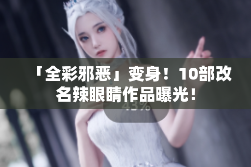 「全彩邪恶」变身！10部改名辣眼睛作品曝光！