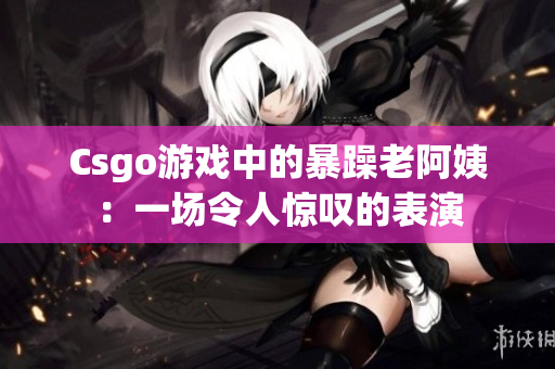 Csgo游戏中的暴躁老阿姨：一场令人惊叹的表演