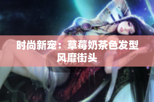 时尚新宠：草莓奶茶色发型风靡街头