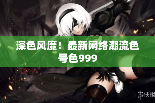 深色风靡！最新网络潮流色号色999