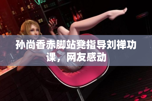 孙尚香赤脚站凳指导刘禅功课，网友感动