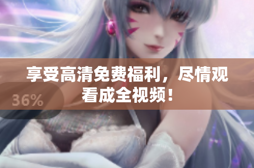 享受高清免费福利，尽情观看成全视频！