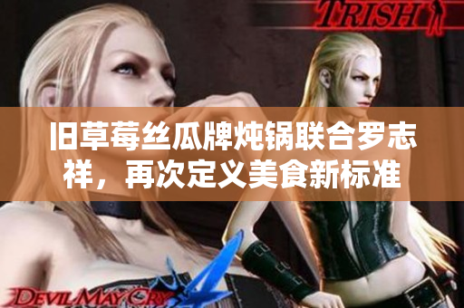旧草莓丝瓜牌炖锅联合罗志祥，再次定义美食新标准