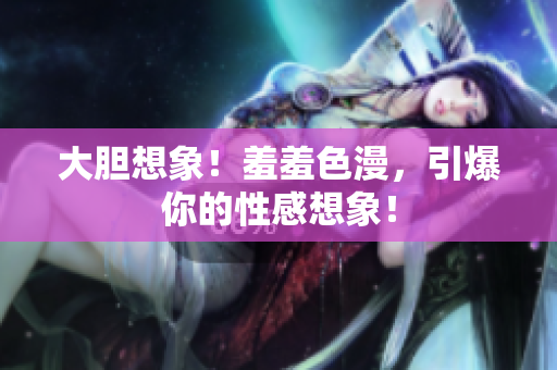 大胆想象！羞羞色漫，引爆你的性感想象！
