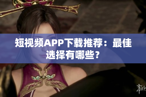 短视频APP下载推荐：最佳选择有哪些？