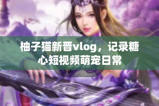 柚子猫新晋vlog，记录糖心短视频萌宠日常