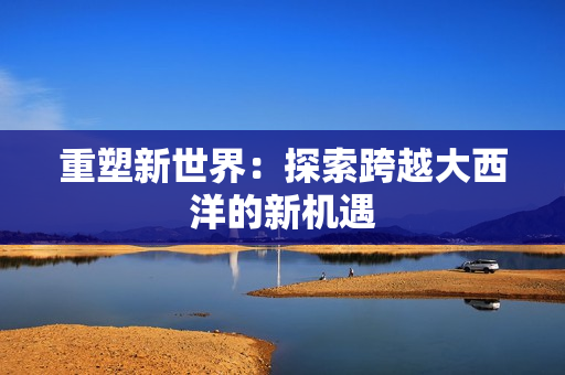 重塑新世界：探索跨越大西洋的新机遇