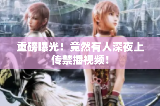 重磅曝光！竟然有人深夜上传禁播视频！