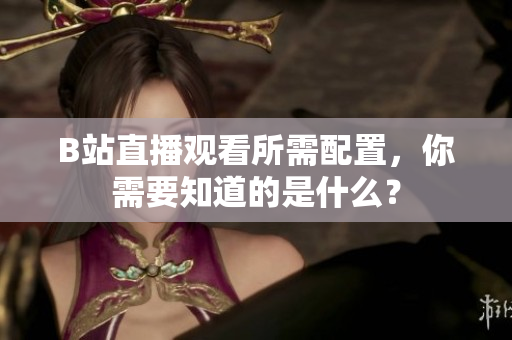 B站直播观看所需配置，你需要知道的是什么？