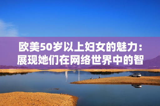 欧美50岁以上妇女的魅力：展现她们在网络世界中的智慧