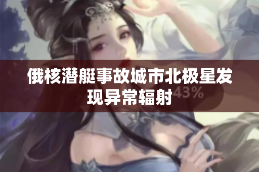 俄核潜艇事故城市北极星发现异常辐射