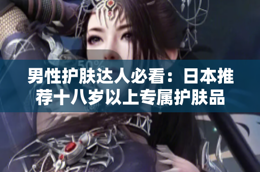男性护肤达人必看：日本推荐十八岁以上专属护肤品