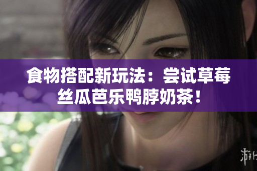 食物搭配新玩法：尝试草莓丝瓜芭乐鸭脖奶茶！