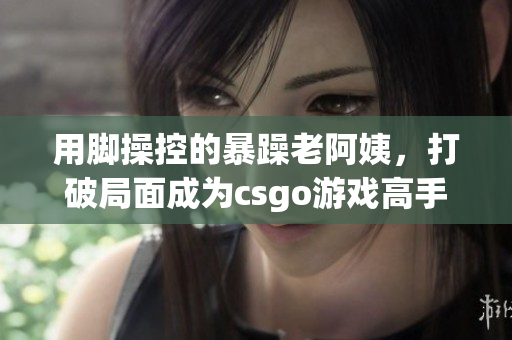 用脚操控的暴躁老阿姨，打破局面成为csgo游戏高手