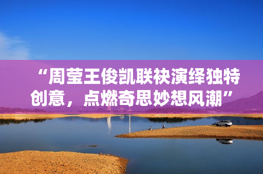 “周莹王俊凯联袂演绎独特创意，点燃奇思妙想风潮”