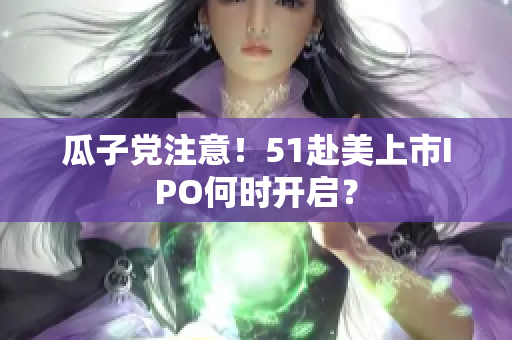 瓜子党注意！51赴美上市IPO何时开启？