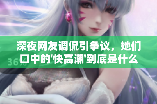 深夜网友调侃引争议，她们口中的'快高潮'到底是什么？