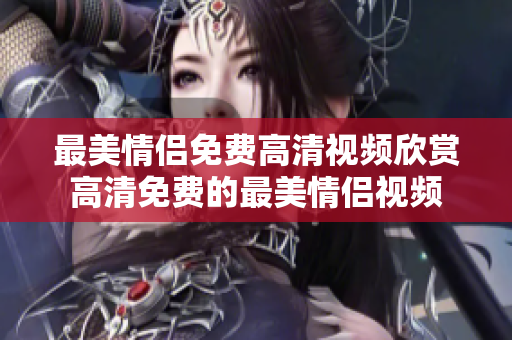 最美情侣免费高清视频欣赏高清免费的最美情侣视频