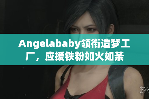 Angelababy领衔造梦工厂，应援铁粉如火如荼