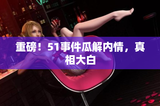 重磅！51事件瓜解内情，真相大白
