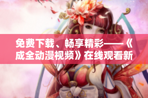免费下载、畅享精彩——《成全动漫视频》在线观看新体验