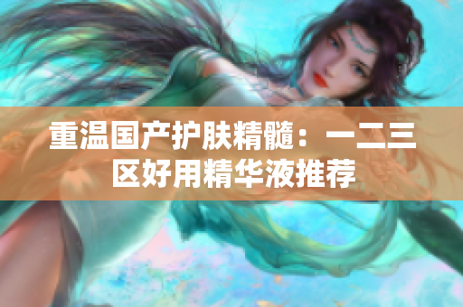 重温国产护肤精髓：一二三区好用精华液推荐