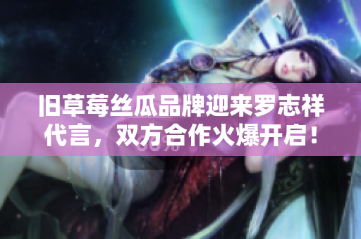 旧草莓丝瓜品牌迎来罗志祥代言，双方合作火爆开启！