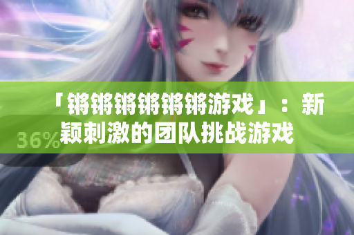 「锵锵锵锵锵锵游戏」：新颖刺激的团队挑战游戏