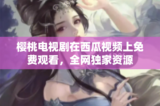 樱桃电视剧在西瓜视频上免费观看，全网独家资源