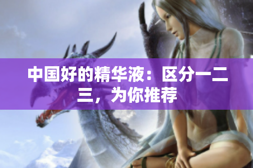 中国好的精华液：区分一二三，为你推荐
