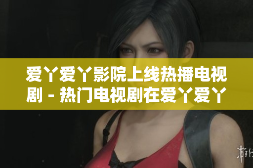 爱丫爱丫影院上线热播电视剧 - 热门电视剧在爱丫爱丫影院等你来观看
