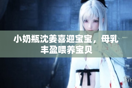 小奶瓶沈姜喜迎宝宝，母乳丰盈喂养宝贝