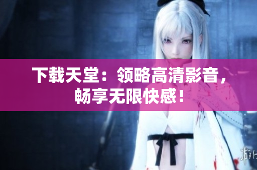 下载天堂：领略高清影音，畅享无限快感！