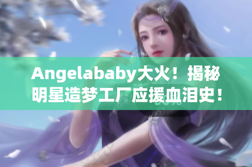 Angelababy大火！揭秘明星造梦工厂应援血泪史！