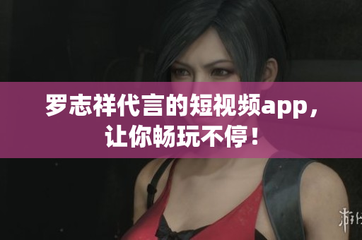 罗志祥代言的短视频app，让你畅玩不停！