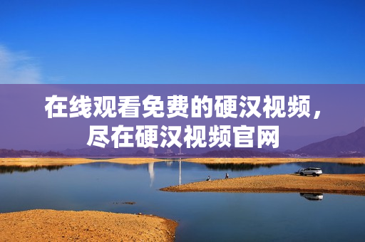 在线观看免费的硬汉视频，尽在硬汉视频官网