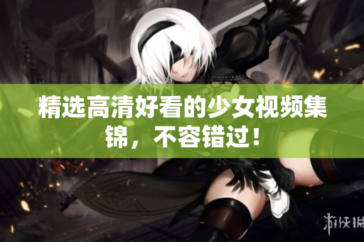 精选高清好看的少女视频集锦，不容错过！