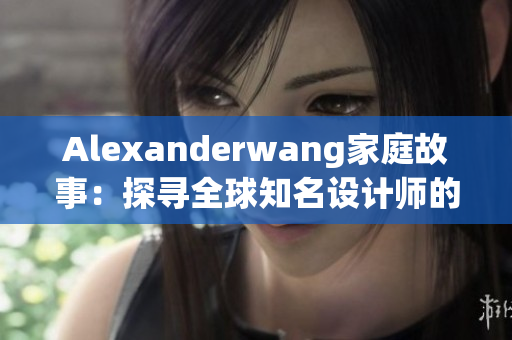 Alexanderwang家庭故事：探寻全球知名设计师的亲情足迹