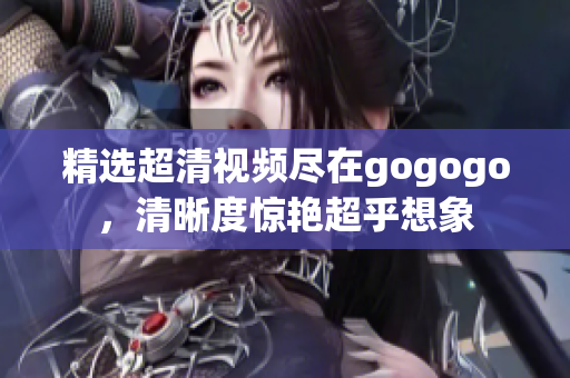 精选超清视频尽在gogogo，清晰度惊艳超乎想象