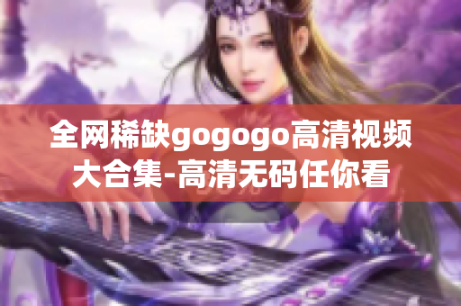 全网稀缺gogogo高清视频大合集-高清无码任你看