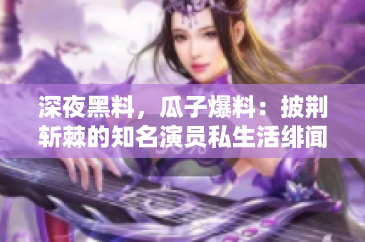 深夜黑料，瓜子爆料：披荆斩棘的知名演员私生活绯闻曝光
