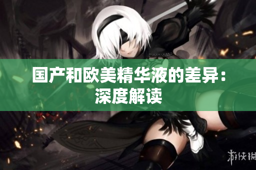 国产和欧美精华液的差异：深度解读