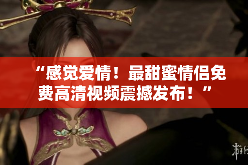 “感觉爱情！最甜蜜情侣免费高清视频震撼发布！”