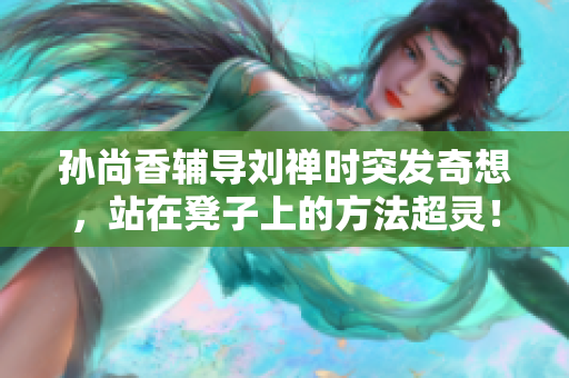 孙尚香辅导刘禅时突发奇想，站在凳子上的方法超灵！