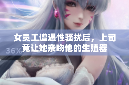 女员工遭遇性骚扰后，上司竟让她亲吻他的生殖器