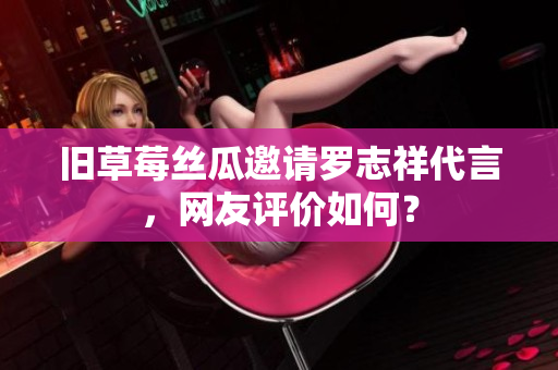 旧草莓丝瓜邀请罗志祥代言，网友评价如何？