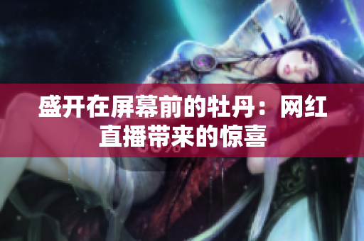 盛开在屏幕前的牡丹：网红直播带来的惊喜