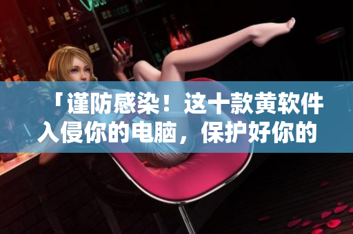 「谨防感染！这十款黄软件入侵你的电脑，保护好你的上网安全！」
